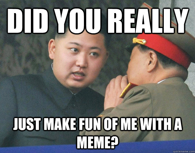 Did you really just make fun of me with a MEME?  Hungry Kim Jong Un
