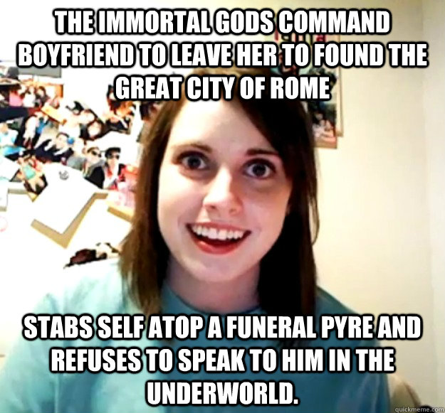 The immortal gods command boyfriend to leave her to found the great city of Rome Stabs self atop a funeral pyre and refuses to speak to him in the underworld. - The immortal gods command boyfriend to leave her to found the great city of Rome Stabs self atop a funeral pyre and refuses to speak to him in the underworld.  Misc