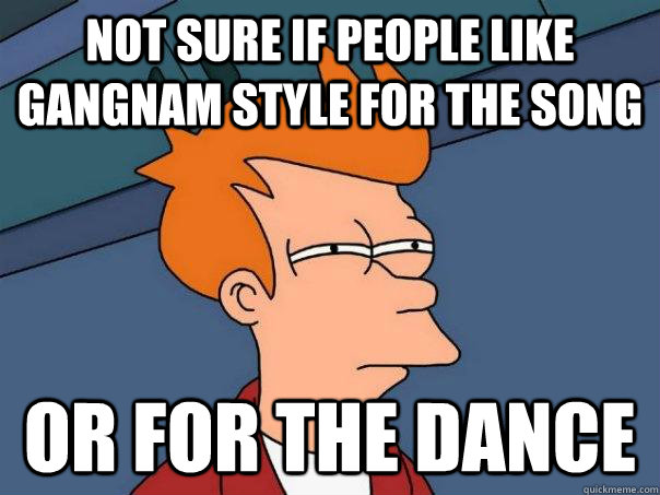 Not sure if people like gangnam style for the song Or for the dance  Futurama Fry