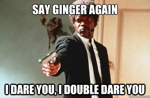SAY GINGER AGAIN I DARE YOU, I DOUBLE DARE YOU  