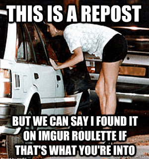 this is a repost But we can say i found it on imgur roulette if that's what you're into   Karma Whore