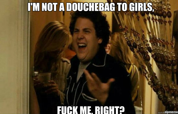 I'm not a douchebag to girls, FUCK ME, RIGHT? - I'm not a douchebag to girls, FUCK ME, RIGHT?  fuck me right