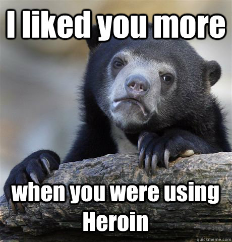 I liked you more when you were using Heroin  Confession Bear