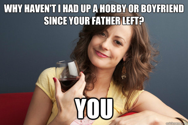 Why haven't I had up a hobby or boyfriend since your father left? You  Forever Resentful Mother