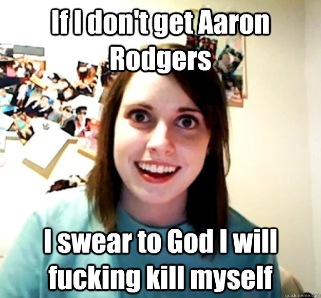 If I don't get Aaron Rodgers I swear to God I will fucking kill myself  Overly Attached Girlfriend