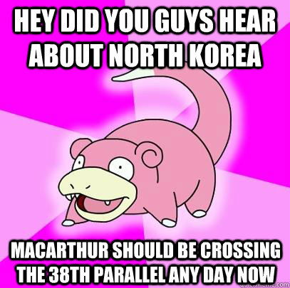 hEY DID YOU GUYS HEar ABOUT NORTH kOREA MacArthur should be crossing the 38th parallel any day now  Slowpoke