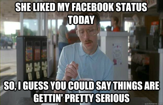 She liked my facebook status today So, I guess you could say things are gettin' pretty serious - She liked my facebook status today So, I guess you could say things are gettin' pretty serious  Serious Kip