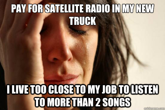 PAY FOR SATELLITE RADIO IN MY NEW TRUCK I LIVE TOO CLOSE TO MY JOB TO LISTEN TO MORE THAN 2 SONGS  First World Problems