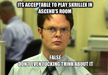 its acceptable to play skrillex in Ascend's room FALSE.  
don't even fucking think about it  Schrute
