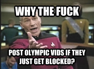 WHY THE FUCK POST OLYMPIC VIDS IF THEY JUST GET BLOCKED?  Annoyed Picard