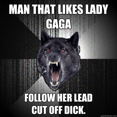 Man that likes Lady Gaga Follow her lead
cut off dick.  Insanity Wolf