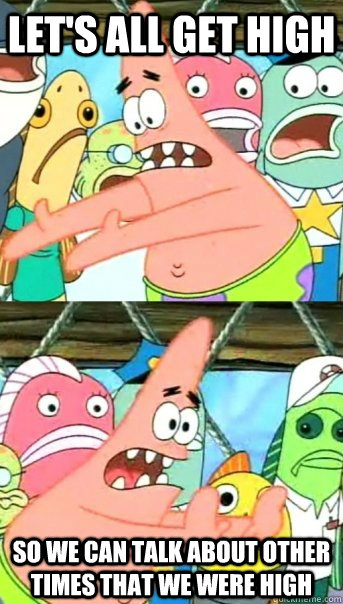 Let's all get high So we can talk about other times that we were high  Push it somewhere else Patrick