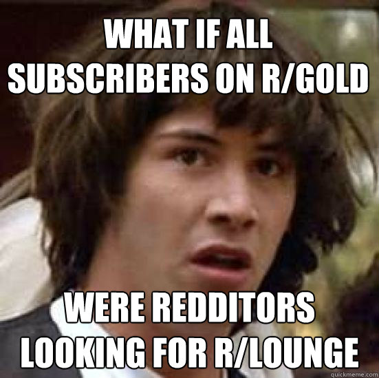 What if all subscribers on r/gold were redditors looking for r/lounge - What if all subscribers on r/gold were redditors looking for r/lounge  conspiracy keanu