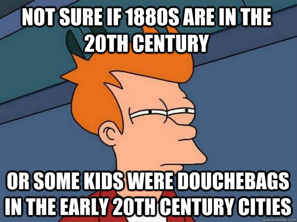 Not sure if 1880s are in the 20th century Or some kids were douchebags in the early 20th century cities  Not sure Fry