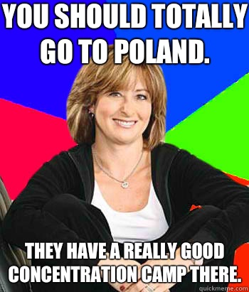 You should totally go to Poland. They have a really good concentration camp there. - You should totally go to Poland. They have a really good concentration camp there.  Sheltering Suburban Mom