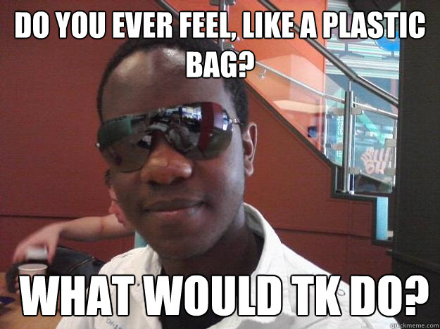 do you ever feel, like a plastic bag?  What would TK Do?  