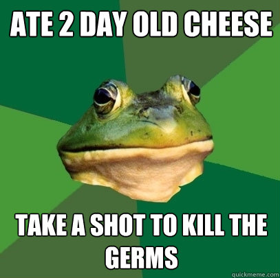 Ate 2 day old cheese Take a shot to kill the germs  Foul Bachelor Frog