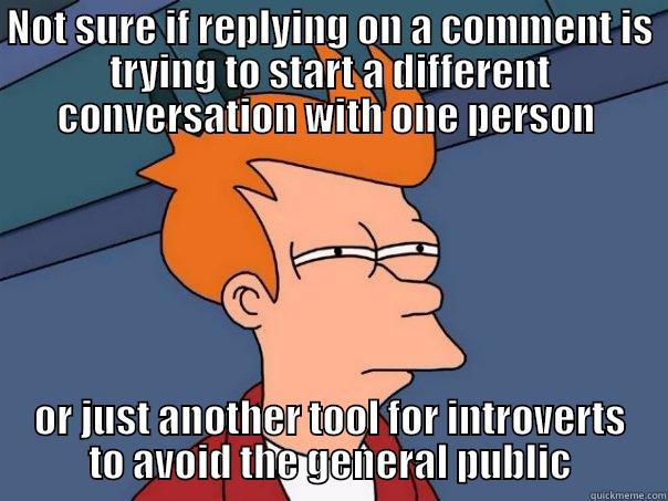 NOT SURE IF REPLYING ON A COMMENT IS TRYING TO START A DIFFERENT CONVERSATION WITH ONE PERSON  OR JUST ANOTHER TOOL FOR INTROVERTS TO AVOID THE GENERAL PUBLIC Futurama Fry