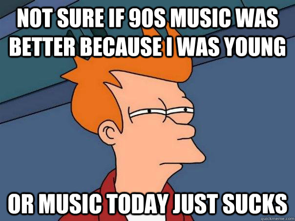 not sure if 90s music was better because I was young Or music today just sucks  Futurama Fry