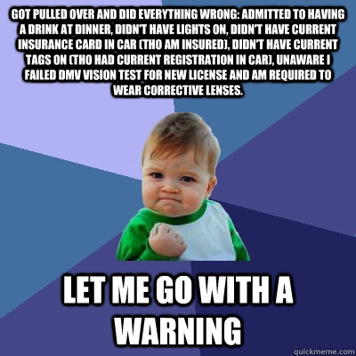 Got pulled over and did everything wrong: admitted to having a drink at dinner, didn't have lights on, didn't have current insurance card in car (tho am insured), didn't have current tags on (tho had current registration in car), unaware I failed DMV visi - Got pulled over and did everything wrong: admitted to having a drink at dinner, didn't have lights on, didn't have current insurance card in car (tho am insured), didn't have current tags on (tho had current registration in car), unaware I failed DMV visi  Success Kid