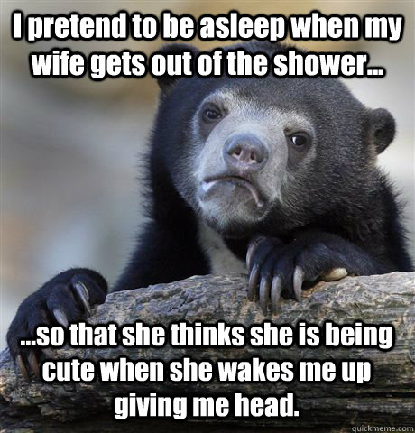 I pretend to be asleep when my wife gets out of the shower... ...so that she thinks she is being cute when she wakes me up giving me head.  Confession Bear