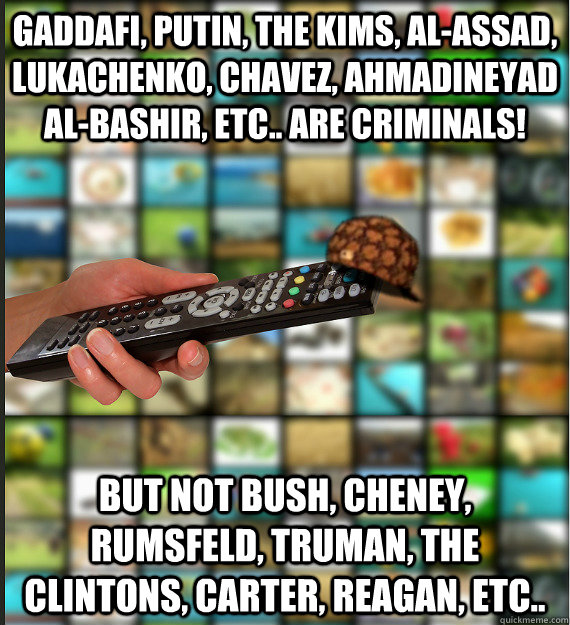 GADDAFI, PUTIN, THE KIMS, AL-ASSAD, LUKACHENKO, CHAVEZ, AHMADINEYAD AL-BASHIR, ETC.. ARE CRIMINALS! BUT NOT BUSH, CHENEY, RUMSFELD, TRUMAN, THE CLINTONS, CARTER, REAGAN, ETC..  Scumbag Media