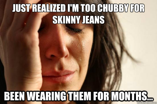 just realized I'm too chubby for skinny jeans been wearing them for months...  First World Problems