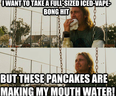 I want to take a full-sized iced-vape-bong hit But these pancakes are making my mouth water!  First World Stoner Problems