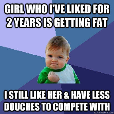 girl who I've liked for 2 years is getting fat I still like her & have less douches to compete with   