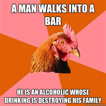 A man walks into a bar He is an alcoholic whose drinking is destroying his family  Anti-Joke Chicken