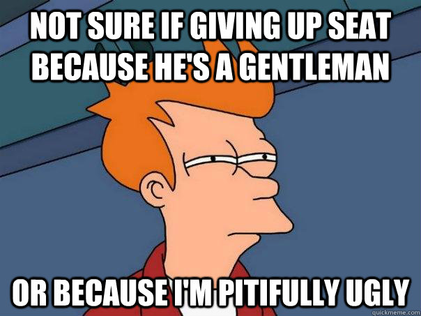 Not sure if giving up seat because he's a gentleman Or because I'm pitifully ugly  Futurama Fry