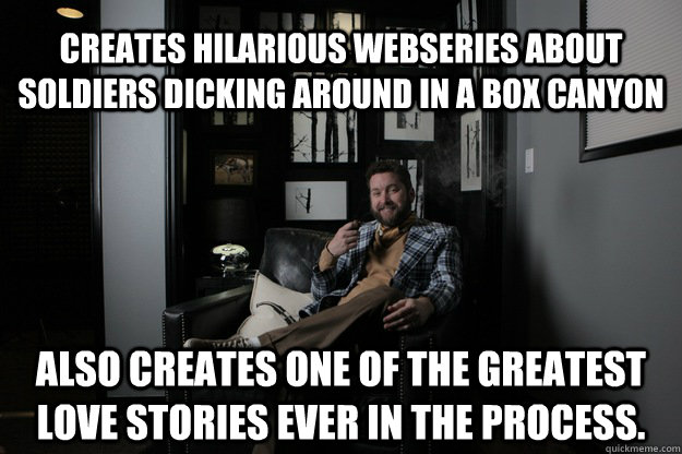 Creates hilarious webseries about soldiers dicking around in a box canyon also creates one of the greatest love stories ever in the process.  