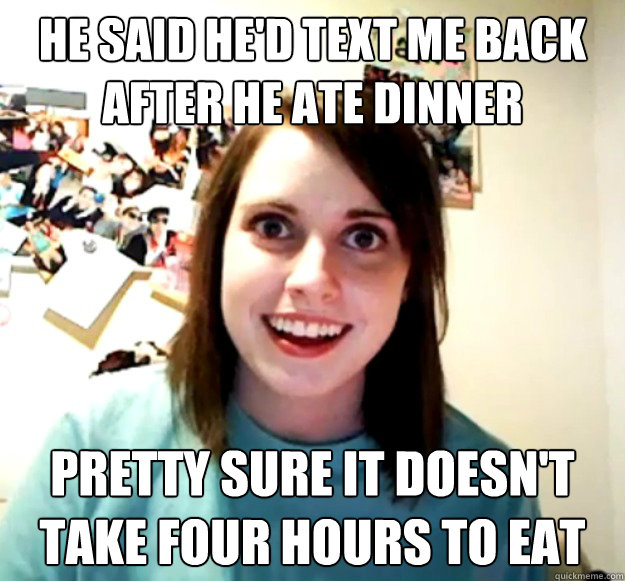 He said he'd text me back after he ate dinner Pretty sure it doesn't take four hours to eat  Overly Attached Girlfriend