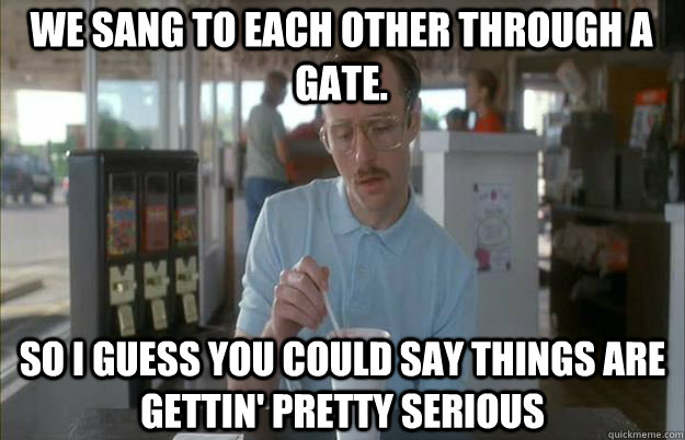 we sang to each other through a gate. So I guess you could say things are gettin' pretty serious - we sang to each other through a gate. So I guess you could say things are gettin' pretty serious  Serious Kip