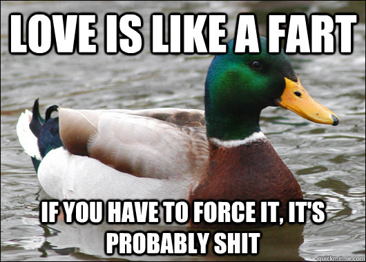 love is like a fart  if you have to force it, it's probably shit  Actual Advice Mallard