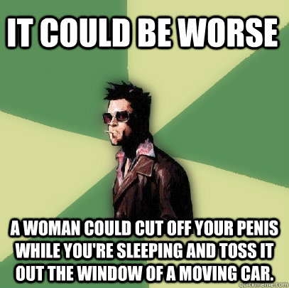 It could be worse A woman could cut off your penis while you're sleeping and toss it out the window of a moving car.  - It could be worse A woman could cut off your penis while you're sleeping and toss it out the window of a moving car.   Helpful Tyler Durden