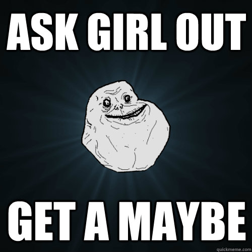 ask girl out Get a maybe  Forever Alone