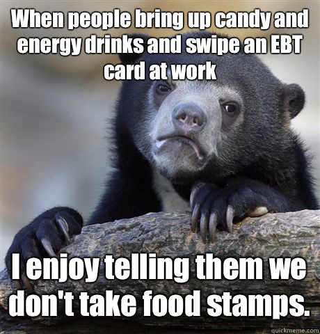 When people bring up candy and energy drinks and swipe an EBT card at work I enjoy telling them we don't take food stamps.  - When people bring up candy and energy drinks and swipe an EBT card at work I enjoy telling them we don't take food stamps.   Confession Bear