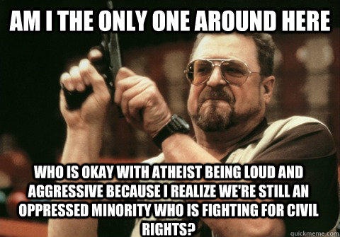 Am I the only one around here who is okay with atheist being loud and aggressive because I realize we're still an oppressed minority who is fighting for civil rights? - Am I the only one around here who is okay with atheist being loud and aggressive because I realize we're still an oppressed minority who is fighting for civil rights?  Am I the only one