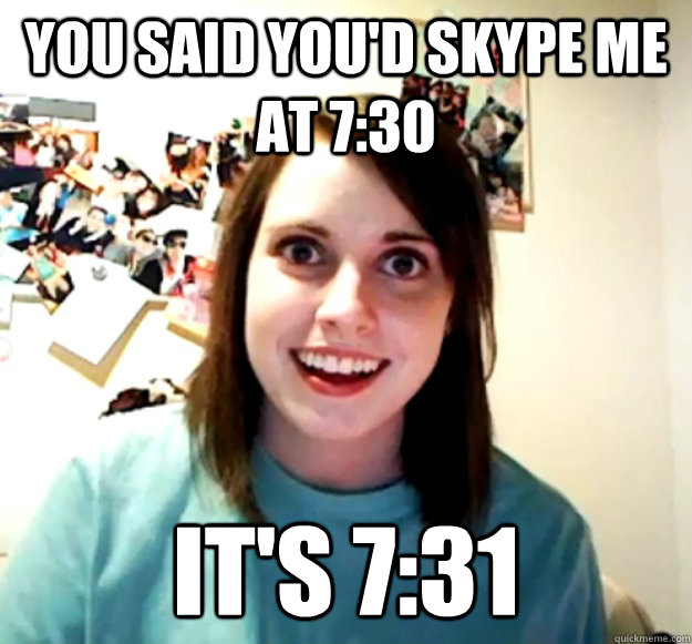 You said you'd skype me at 7:30 It's 7:31  Overly Attached Girlfriend