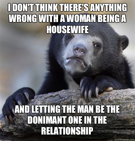 I DON'T THINK THERE'S ANYTHING WRONG WITH A WOMAN BEING A HOUSEWIFE AND LETTING THE MAN BE THE DONIMANT ONE IN THE RELATIONSHIP   Confession Bear