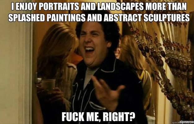 I enjoy portraits and landscapes more than splashed paintings and abstract sculptures FUCK ME, RIGHT?  fuck me right