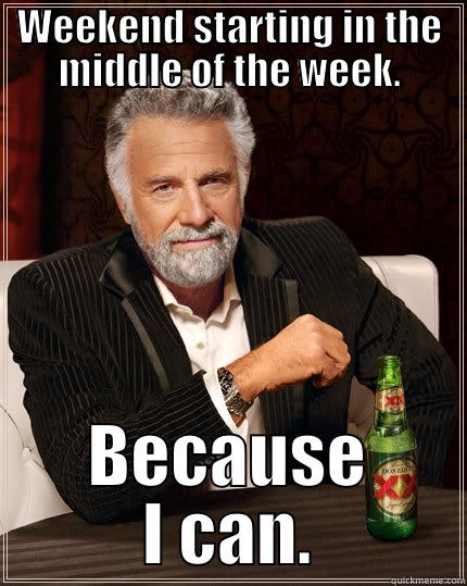Early weekend. - WEEKEND STARTING IN THE MIDDLE OF THE WEEK. BECAUSE I CAN. The Most Interesting Man In The World