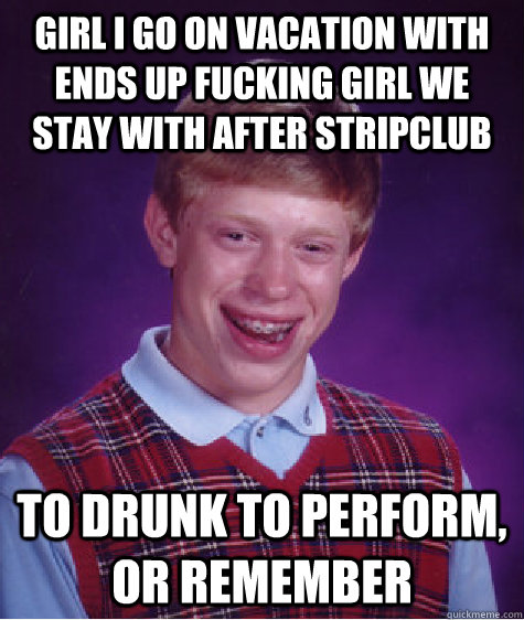 Girl I go on vacation with ends up fucking girl we stay with after stripclub To drunk to perform, or remember   Bad Luck Brian
