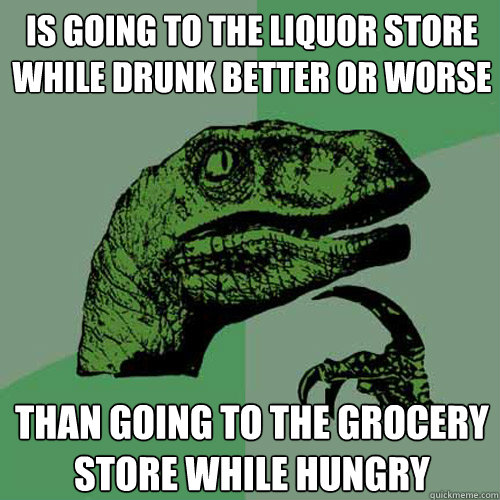 Is going to the liquor store while drunk better or worse Than going to the grocery store while hungry  Philosoraptor