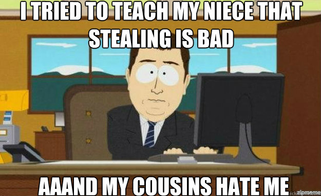 i tried to teach my niece that stealing is bad aaand my cousins hate me  aaaand its gone