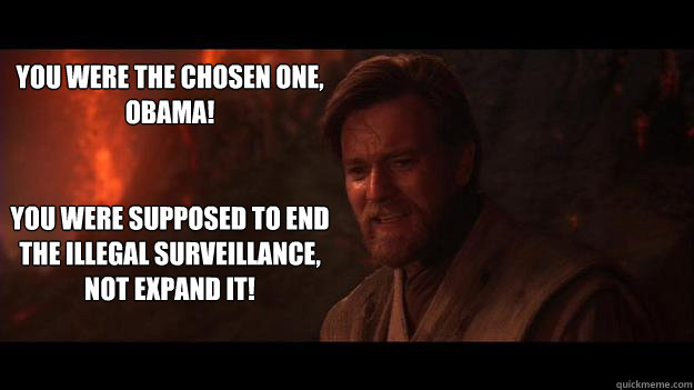 You were the chosen one,
Obama!


You were supposed to end the illegal surveillance, not expand it! - You were the chosen one,
Obama!


You were supposed to end the illegal surveillance, not expand it!  Chosen One