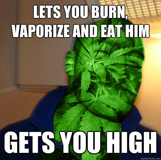 lets you burn, vaporize and eat him gets you high  