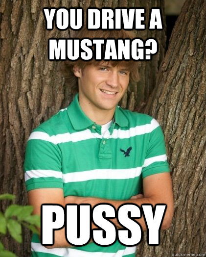 You drive a mustang? Pussy  