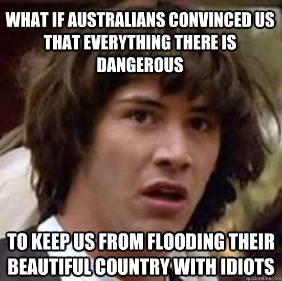 WHAT IF AUSTRALIANS CONVINCED US THAT EVERYTHING THERE IS DANGEROUS to keep us from flooding their beautiful country with idiots  conspiracy keanu